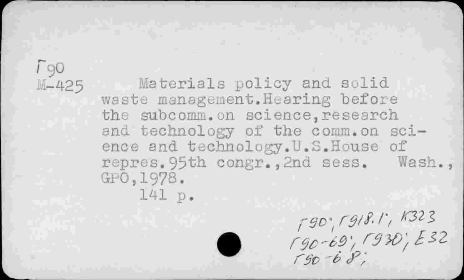 ﻿F 90
M-425 Materials policy and solid waste management.Hearing before the subcomm.on science,research and technology of the comm.on science and technology.U.S.House of repres.95th congr.,2nd sess. Wash. GPO,1978.
141 p.
